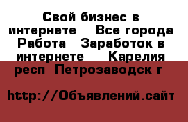 Свой бизнес в интернете. - Все города Работа » Заработок в интернете   . Карелия респ.,Петрозаводск г.